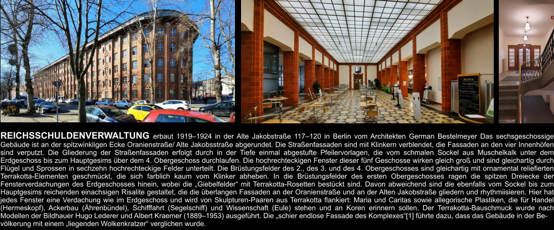 REICHSSCHULDENVERWALTUNG erbaut 1919–1924 in der Alte Jakobstraße 117–120 in Berlin vom Architekten German Bestelmeyer Das sechsgeschossige Gebäude ist an der spitzwinkligen Ecke Oranienstraße/ Alte Jakobsstraße abgerundet. Die Straßenfassaden sind mit Klinkern verblendet, die Fassaden an den vier Innenhöfen sind verputzt. Die Gliederung der Straßenfassaden erfolgt durch in der Tiefe einmal abgestufte Pfeilervorlagen, die vom schmalen Sockel aus Muschelkalk unter dem Erdgeschoss bis zum Hauptgesims über dem 4. Obergeschoss durchlaufen. Die hochrechteckigen Fenster dieser fünf Geschosse wirken gleich groß und sind gleichartig durch Flügel und Sprossen in sechzehn hochrechteckige Felder unterteilt. Die Brüstungsfelder des 2., des 3. und des 4. Obergeschosses sind gleichartig mit ornamental reliefierten Terrakotta-Elementen geschmückt, die sich farblich kaum vom Klinker abheben. In die Brüstungsfelder des ersten Obergeschosses ragen die spitzen Dreiecke der Fensterverdachungen des Erdgeschosses hinein, wobei die „Giebelfelder“ mit Terrakotta-Rosetten bestückt sind. Davon abweichend sind die ebenfalls vom Sockel bis zum Hauptgesims reichenden einachsigen Risalite gestaltet, die die überlangen Fassaden an der Oranienstraße und an der Alten Jakobstraße gliedern und rhythmiisieren. Hier hat jedes Fenster eine Verdachung wie im Erdgeschoss und wird von Skulpturen-Paaren aus Terrakotta flankiert: Maria und Caritas sowie allegorische Plastiken, die für Handel (Hermeskopf), Ackerbau (Ährenbündel), Schifffahrt (Segelschiff) und Wissenschaft (Eule) stehen und an Koren erinnern sollen. Der Terrakotta-Bauschmuck wurde nach Modellen der Bildhauer Hugo Lederer und Albert Kraemer (1889–1953) ausgeführt. Die „schier endlose Fassade des Komplexes“[1] führte dazu, dass das Gebäude in der Be- völkerung mit einem „liegenden Wolkenkratzer“ verglichen wurde.