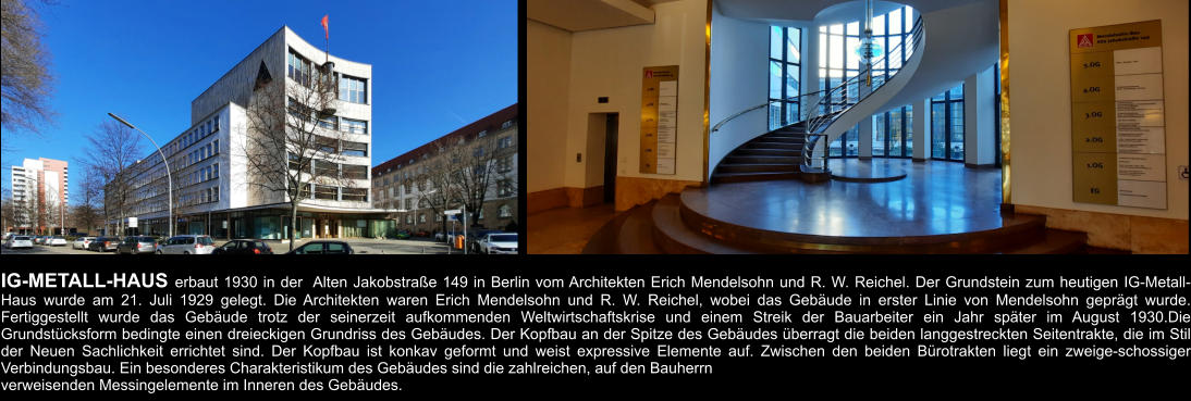 IG-METALL-HAUS erbaut 1930 in der  Alten Jakobstraße 149 in Berlin vom Architekten Erich Mendelsohn und R. W. Reichel. Der Grundstein zum heutigen IG-Metall-Haus wurde am 21. Juli 1929 gelegt. Die Architekten waren Erich Mendelsohn und R. W. Reichel, wobei das Gebäude in erster Linie von Mendelsohn geprägt wurde. Fertiggestellt wurde das Gebäude trotz der seinerzeit aufkommenden Weltwirtschaftskrise und einem Streik der Bauarbeiter ein Jahr später im August 1930.Die Grundstücksform bedingte einen dreieckigen Grundriss des Gebäudes. Der Kopfbau an der Spitze des Gebäudes überragt die beiden langgestreckten Seitentrakte, die im Stil der Neuen Sachlichkeit errichtet sind. Der Kopfbau ist konkav geformt und weist expressive Elemente auf. Zwischen den beiden Bürotrakten liegt ein zweige-schossiger Verbindungsbau. Ein besonderes Charakteristikum des Gebäudes sind die zahlreichen, auf den Bauherrn  verweisenden Messingelemente im Inneren des Gebäudes.