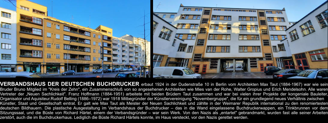 VERBANDSHAUS DER DEUTSCHEN BUCHDRUCKER erbaut 1924 in der Dudenstraße 10 in Berlin vom Architekten Max Taut (1884-1967) war wie sein Bruder Bruno Mitglied im "Kreis der Zehn", ein Zusammenschluß von so angesehenen Architekten wie Mies van der Rohe, Walter Gropius und Erich Mendelsohn. Alle waren Vertreter der „Neuen Sachlichkeit". Franz Hoffmann (1884-1951) arbeitete mit beiden Brüdern Taut zusammen und war bei vielen ihrer Projekte der kongeniale Bauleiter, Organisator und Aquisiteur.Rudolf Belling (1886–1972) war 1918 Mitbegründer der Künstlervereinigung "Novembergruppe", die für ein grundlegend neues Verhältnis zwischen  Künstler, Staat und Gesellschaft eintrat. Er galt wie Max Taut als Meister der Neuen Sachlichkeit und zählte in der Weimarer Republik international zu den renomiertesten deutschen Bildhauern. Die plastische Ausgestaltung im Verbandshaus der Buchdrucker – das in die Wand eingelassene Buchdruckerwappen, ein Trinkbrunnen vor dem Sitzungssaal, und die Büste von Richard Härtel, einem der Verbandsgründer – war sein Werk. Von den Nazis als „entartet" gebrandmarkt, wurden fast alle seiner Arbeiten zerstört, auch die im Buchdruckerhaus. Lediglich die Büste Richard Härtels konnte, im Haus versteckt, vor den Nazis gerettet werden.