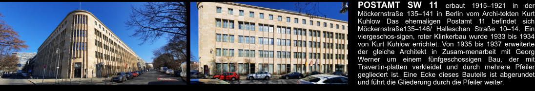 POSTAMT SW 11 erbaut 1915–1921 in der Möckernstraße 135–141 in Berlin vom Archi-tekten Kurt Kuhlow Das ehemaligen Postamt 11 befindet sich Möckernstraße135–146/ Halleschen Straße 10–14. Ein viergeschos-sigen, roter Klinkerbau wurde 1933 bis 1934 von Kurt Kuhlow errichtet. Von 1935 bis 1937 erweiterte der gleiche Architekt in Zusam-menarbeit mit Georg Werner um einem fünfgeschossigen Bau, der mit Travertin-platten verkleidet und durch mehrere Pfeiler gegliedert ist. Eine Ecke dieses Bauteils ist abgerundet und führt die Gliederung durch die Pfeiler weiter.