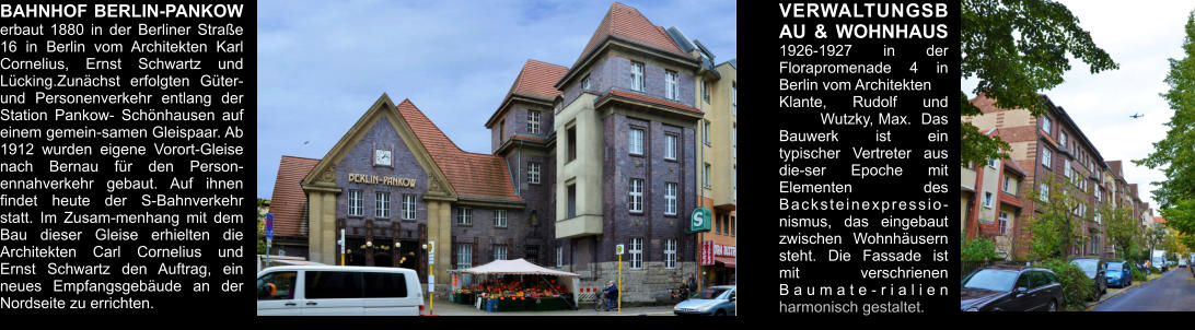 BAHNHOF BERLIN-PANKOW erbaut 1880 in der Berliner Straße 16 in Berlin vom Architekten Karl Cornelius, Ernst Schwartz und Lücking.Zunächst erfolgten Güter- und Personenverkehr entlang der Station Pankow- Schönhausen auf einem gemein-samen Gleispaar. Ab 1912 wurden eigene Vorort-Gleise nach Bernau für den Person-ennahverkehr gebaut. Auf ihnen findet heute der S-Bahnverkehr statt. Im Zusam-menhang mit dem Bau dieser Gleise erhielten die Architekten Carl Cornelius und Ernst Schwartz den Auftrag, ein neues Empfangsgebäude an der Nordseite zu errichten.  VERWALTUNGSBAU & WOHNHAUS  1926-1927 in der  Florapromenade 4 in Berlin vom Architekten Klante, Rudolf und 	Wutzky, Max.  Das Bauwerk ist ein typischer Vertreter aus die-ser Epoche mit Elementen des Backsteinexpressio-nismus, das eingebaut zwischen Wohnhäusern steht. Die Fassade ist mit verschrienen Baumate-rialien harmonisch gestaltet.