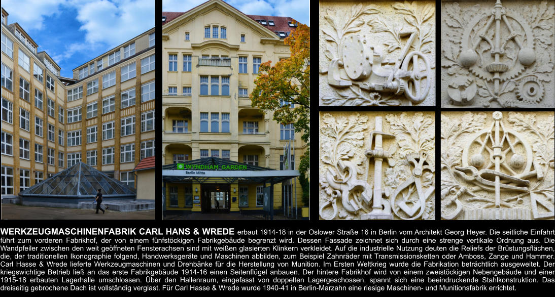 WERKZEUGMASCHINENFABRIK CARL HANS & WREDE erbaut 1914-18 in der Oslower Straße 16 in Berlin vom Architekt Georg Heyer. Die seitliche Einfahrt führt zum vorderen Fabrikhof, der von einem fünfstöckigen Fabrikgebäude begrenzt wird. Dessen Fassade zeichnet sich durch eine strenge vertikale Ordnung aus. Die Wandpfeiler zwischen den weit geöffneten Fensterachsen sind mit weißen glasierten Klinkern verkleidet. Auf die industrielle Nutzung deuten die Reliefs der Brüstungsflächen, die, der traditionellen Ikonographie folgend, Handwerksgeräte und Maschinen abbilden, zum Beispiel Zahnräder mit Transmissionsketten oder Amboss, Zange und Hammer. Carl Hasse & Wrede lieferte Werkzeugmaschinen und Drehbänke für die Herstellung von Munition. Im Ersten Weltkrieg wurde die Fabrikation beträchtlich ausgeweitet. Der kriegswichtige Betrieb ließ an das erste Fabrikgebäude 1914-16 einen Seitenflügel anbauen. Der hintere Fabrikhof wird von einem zweistöckigen Nebengebäude und einer 1915-18 erbauten Lagerhalle umschlossen. Über den Hallenraum, eingefasst von doppelten Lagergeschossen, spannt sich eine beeindruckende Stahlkonstruktion. Das dreiseitig gebrochene Dach ist vollständig verglast. Für Carl Hasse & Wrede wurde 1940-41 in Berlin-Marzahn eine riesige Maschinen- und Munitionsfabrik errichtet.