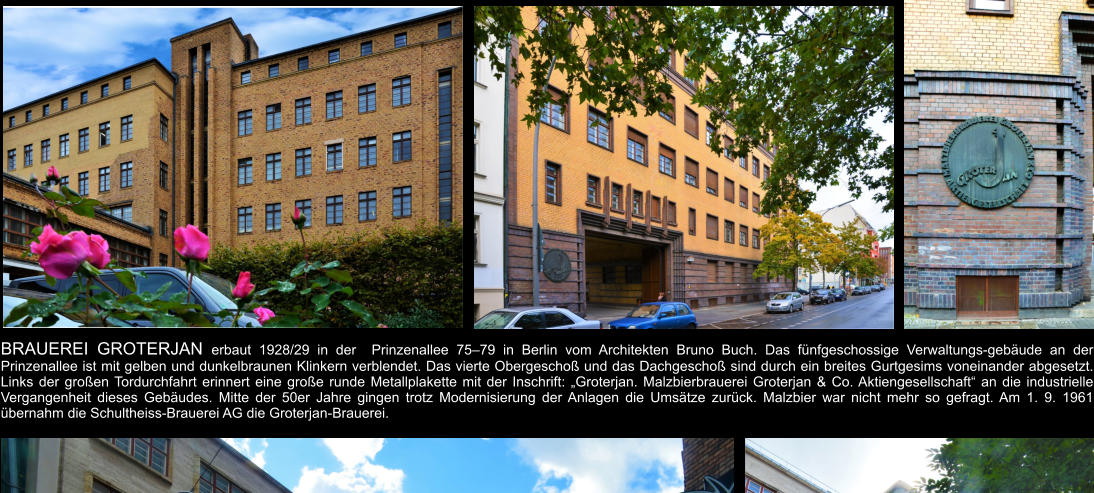 BRAUEREI GROTERJAN erbaut 1928/29 in der  Prinzenallee 75–79 in Berlin vom Architekten Bruno Buch. Das fünfgeschossige Verwaltungs-gebäude an der Prinzenallee ist mit gelben und dunkelbraunen Klinkern verblendet. Das vierte Obergeschoß und das Dachgeschoß sind durch ein breites Gurtgesims voneinander abgesetzt. Links der großen Tordurchfahrt erinnert eine große runde Metallplakette mit der Inschrift: „Groterjan. Malzbierbrauerei Groterjan & Co. Aktiengesellschaft“ an die industrielle Vergangenheit dieses Gebäudes. Mitte der 50er Jahre gingen trotz Modernisierung der Anlagen die Umsätze zurück. Malzbier war nicht mehr so gefragt. Am 1. 9. 1961 übernahm die Schultheiss-Brauerei AG die Groterjan-Brauerei.