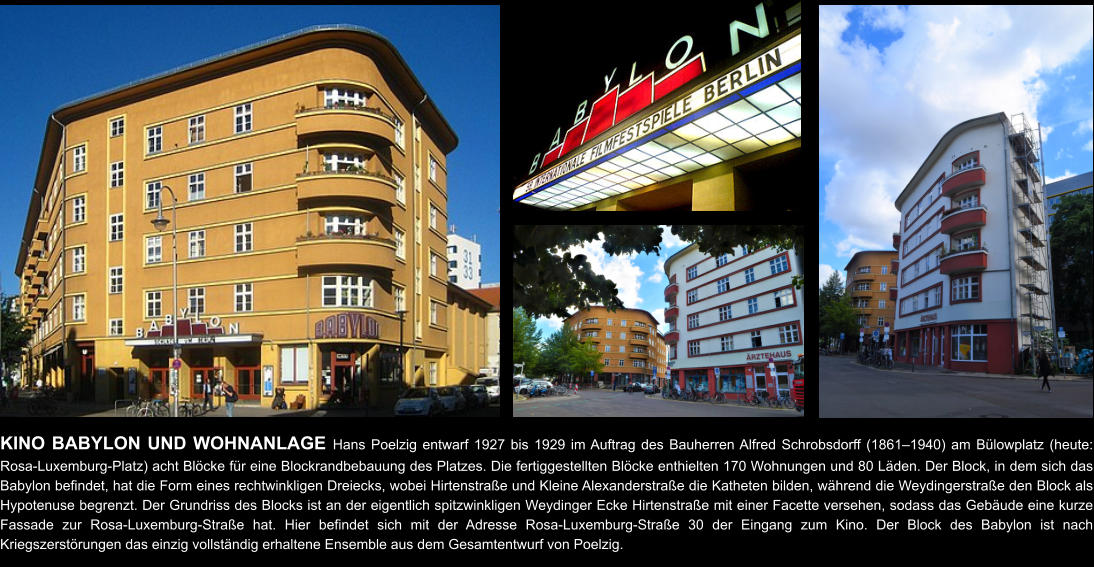 KINO BABYLON UND WOHNANLAGE Hans Poelzig entwarf 1927 bis 1929 im Auftrag des Bauherren Alfred Schrobsdorff (1861–1940) am Bülowplatz (heute: Rosa-Luxemburg-Platz) acht Blöcke für eine Blockrandbebauung des Platzes. Die fertiggestellten Blöcke enthielten 170 Wohnungen und 80 Läden. Der Block, in dem sich das Babylon befindet, hat die Form eines rechtwinkligen Dreiecks, wobei Hirtenstraße und Kleine Alexanderstraße die Katheten bilden, während die Weydingerstraße den Block als Hypotenuse begrenzt. Der Grundriss des Blocks ist an der eigentlich spitzwinkligen Weydinger Ecke Hirtenstraße mit einer Facette versehen, sodass das Gebäude eine kurze Fassade zur Rosa-Luxemburg-Straße hat. Hier befindet sich mit der Adresse Rosa-Luxemburg-Straße 30 der Eingang zum Kino. Der Block des Babylon ist nach Kriegszerstörungen das einzig vollständig erhaltene Ensemble aus dem Gesamtentwurf von Poelzig.