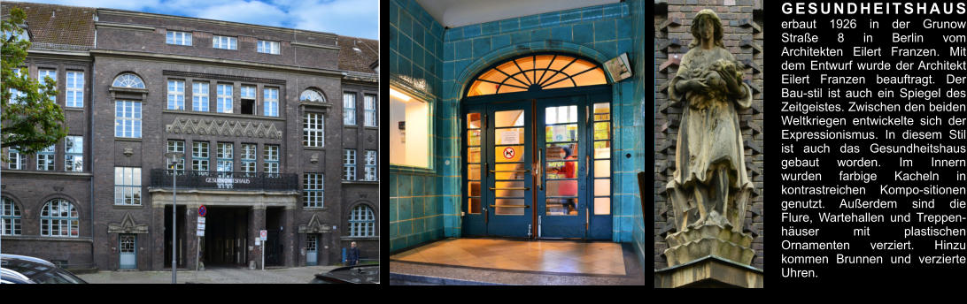 GESUNDHEITSHAUS erbaut 1926 in der Grunow Straße 8 in Berlin vom Architekten Eilert Franzen. Mit dem Entwurf wurde der Architekt Eilert Franzen beauftragt. Der Bau-stil ist auch ein Spiegel des Zeitgeistes. Zwischen den beiden Weltkriegen entwickelte sich der Expressionismus. In diesem Stil ist auch das Gesundheitshaus gebaut worden. Im Innern wurden farbige Kacheln in kontrastreichen Kompo-sitionen genutzt. Außerdem sind die Flure, Wartehallen und Treppen-häuser mit plastischen Ornamenten verziert. Hinzu kommen Brunnen und verzierte Uhren.