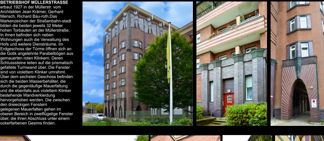 BETRIEBSHOF MÜLLERSTRASSE erbaut 1927 in der Müllerstr. vom Architekten Jean Krämer, Gerhard Mensch, Richard Bau-roth.Das Markenzeichen der Straßenbahn-stadt bilden die beiden jeweils 32 Meter hohen Torbauten an der Müllerstraße. In ihnen befinden sich neben Wohnungen auch die Verwaltung des Hofs und weitere Diensträume. Im Erdgeschoss der Türme öffnen sich an die Gotik angelehnte Parabelbögen aus gemauerten roten Klinkern. Deren Schlusssteine leiten auf die prismatisch gefaltete Turmwand über. Die Fenster sind von violettem Klinker umrahmt. Über dem sechsten Geschoss befinden sich die beiden Wasserbehälter, die durch die gegenläufige Mauerfaltung und die ebenfalls aus violettem Klinker bestehende Wandverkleidung hervorgehoben werden. Die zwischen den dreieckigen Fenstern  gelegenen Mauerfalten gehen im oberen Bereich in zweiflügelige Fenster über, die ihren Abschluss unter einem ockerfarbenen Gesims finden.