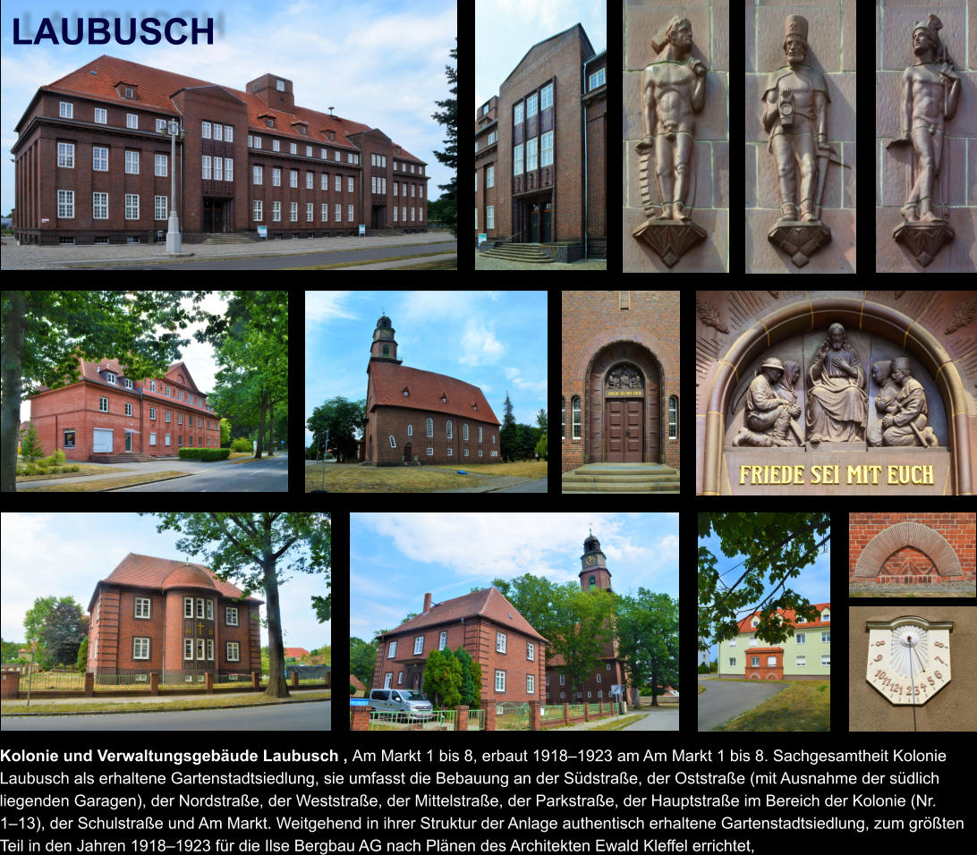 LAUBUSCH Kolonie und Verwaltungsgebäude Laubusch , Am Markt 1 bis 8, erbaut 1918–1923 am Am Markt 1 bis 8. Sachgesamtheit Kolonie Laubusch als erhaltene Gartenstadtsiedlung, sie umfasst die Bebauung an der Südstraße, der Oststraße (mit Ausnahme der südlich liegenden Garagen), der Nordstraße, der Weststraße, der Mittelstraße, der Parkstraße, der Hauptstraße im Bereich der Kolonie (Nr. 1–13), der Schulstraße und Am Markt. Weitgehend in ihrer Struktur der Anlage authentisch erhaltene Gartenstadtsiedlung, zum größten Teil in den Jahren 1918–1923 für die Ilse Bergbau AG nach Plänen des Architekten Ewald Kleffel errichtet,