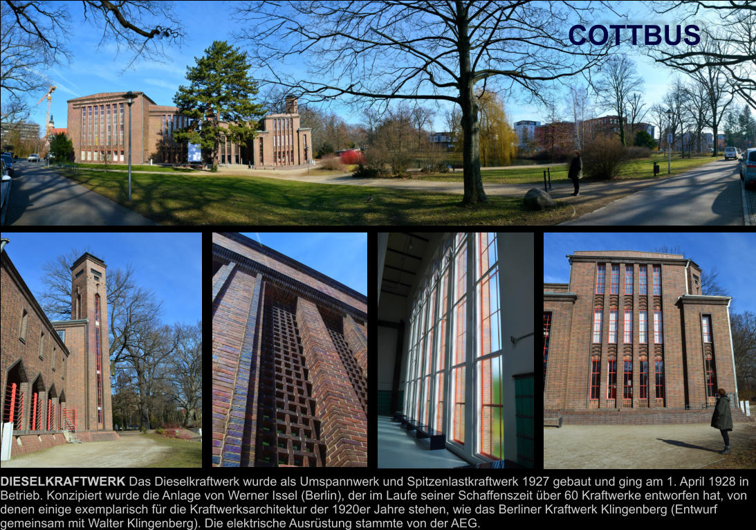COTTBUS DIESELKRAFTWERK Das Dieselkraftwerk wurde als Umspannwerk und Spitzenlastkraftwerk 1927 gebaut und ging am 1. April 1928 in  Betrieb. Konzipiert wurde die Anlage von Werner Issel (Berlin), der im Laufe seiner Schaffenszeit über 60 Kraftwerke entworfen hat, von  denen einige exemplarisch für die Kraftwerksarchitektur der 1920er Jahre stehen, wie das Berliner Kraftwerk Klingenberg (Entwurf  gemeinsam mit Walter Klingenberg). Die elektrische Ausrüstung stammte von der AEG.