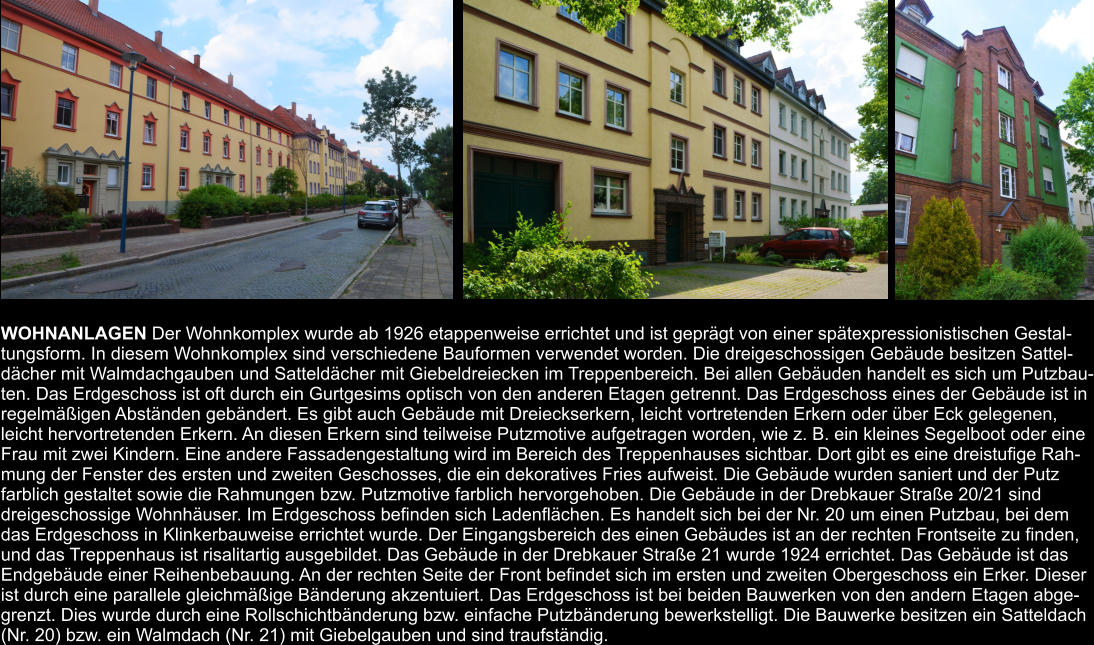 WOHNANLAGEN Der Wohnkomplex wurde ab 1926 etappenweise errichtet und ist geprägt von einer spätexpressionistischen Gestal- tungsform. In diesem Wohnkomplex sind verschiedene Bauformen verwendet worden. Die dreigeschossigen Gebäude besitzen Sattel- dächer mit Walmdachgauben und Satteldächer mit Giebeldreiecken im Treppenbereich. Bei allen Gebäuden handelt es sich um Putzbau- ten. Das Erdgeschoss ist oft durch ein Gurtgesims optisch von den anderen Etagen getrennt. Das Erdgeschoss eines der Gebäude ist in  regelmäßigen Abständen gebändert. Es gibt auch Gebäude mit Dreieckserkern, leicht vortretenden Erkern oder über Eck gelegenen,  leicht hervortretenden Erkern. An diesen Erkern sind teilweise Putzmotive aufgetragen worden, wie z. B. ein kleines Segelboot oder eine  Frau mit zwei Kindern. Eine andere Fassadengestaltung wird im Bereich des Treppenhauses sichtbar. Dort gibt es eine dreistufige Rah- mung der Fenster des ersten und zweiten Geschosses, die ein dekoratives Fries aufweist. Die Gebäude wurden saniert und der Putz  farblich gestaltet sowie die Rahmungen bzw. Putzmotive farblich hervorgehoben. Die Gebäude in der Drebkauer Straße 20/21 sind  dreigeschossige Wohnhäuser. Im Erdgeschoss befinden sich Ladenflächen. Es handelt sich bei der Nr. 20 um einen Putzbau, bei dem  das Erdgeschoss in Klinkerbauweise errichtet wurde. Der Eingangsbereich des einen Gebäudes ist an der rechten Frontseite zu finden,  und das Treppenhaus ist risalitartig ausgebildet. Das Gebäude in der Drebkauer Straße 21 wurde 1924 errichtet. Das Gebäude ist das  Endgebäude einer Reihenbebauung. An der rechten Seite der Front befindet sich im ersten und zweiten Obergeschoss ein Erker. Dieser  ist durch eine parallele gleichmäßige Bänderung akzentuiert. Das Erdgeschoss ist bei beiden Bauwerken von den andern Etagen abge- grenzt. Dies wurde durch eine Rollschichtbänderung bzw. einfache Putzbänderung bewerkstelligt. Die Bauwerke besitzen ein Satteldach  (Nr. 20) bzw. ein Walmdach (Nr. 21) mit Giebelgauben und sind traufständig.