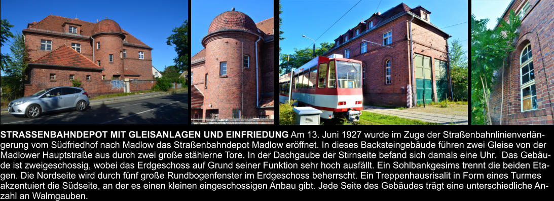 STRASSENBAHNDEPOT MIT GLEISANLAGEN UND EINFRIEDUNG Am 13. Juni 1927 wurde im Zuge der Straßenbahnlinienverlän- gerung vom Südfriedhof nach Madlow das Straßenbahndepot Madlow eröffnet. In dieses Backsteingebäude führen zwei Gleise von der  Madlower Hauptstraße aus durch zwei große stählerne Tore. In der Dachgaube der Stirnseite befand sich damals eine Uhr.  Das Gebäu- de ist zweigeschossig, wobei das Erdgeschoss auf Grund seiner Funktion sehr hoch ausfällt. Ein Sohlbankgesims trennt die beiden Eta- gen. Die Nordseite wird durch fünf große Rundbogenfenster im Erdgeschoss beherrscht. Ein Treppenhausrisalit in Form eines Turmes  akzentuiert die Südseite, an der es einen kleinen eingeschossigen Anbau gibt. Jede Seite des Gebäudes trägt eine unterschiedliche An- zahl an Walmgauben.