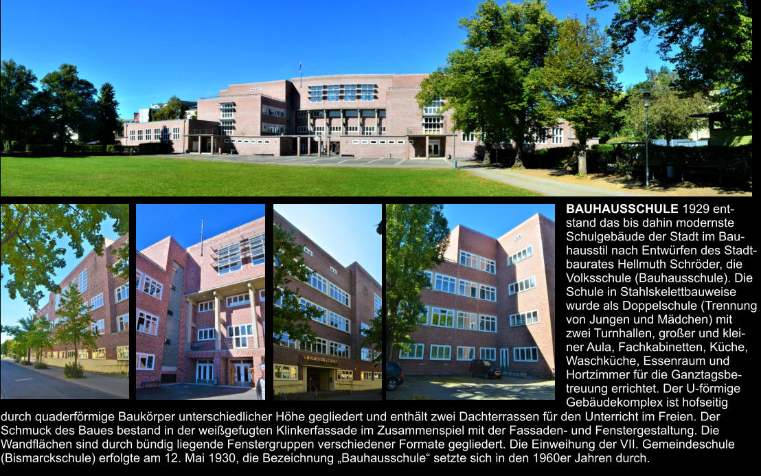 BAUHAUSSCHULE 1929 ent- stand das bis dahin modernste  Schulgebäude der Stadt im Bau- hausstil nach Entwürfen des Stadt- baurates Hellmuth Schröder, die  Volksschule (Bauhausschule). Die  Schule in Stahlskelettbauweise  wurde als Doppelschule (Trennung  von Jungen und Mädchen) mit  zwei Turnhallen, großer und klei- ner Aula, Fachkabinetten, Küche,  Waschküche, Essenraum und  Hortzimmer für die Ganztagsbe- treuung errichtet. Der U-förmige  Gebäudekomplex ist hofseitig  durch quaderförmige Baukörper unterschiedlicher Höhe gegliedert und enthält zwei Dachterrassen für den Unterricht im Freien. Der  Schmuck des Baues bestand in der weißgefugten Klinkerfassade im Zusammenspiel mit der Fassaden- und Fenstergestaltung. Die  Wandflächen sind durch bündig liegende Fenstergruppen verschiedener Formate gegliedert. Die Einweihung der VII. Gemeindeschule  (Bismarckschule) erfolgte am 12. Mai 1930, die Bezeichnung „Bauhausschule“ setzte sich in den 1960er Jahren durch.