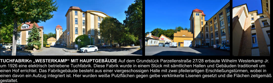 TUCHFABRIKn „WESTERKAMP“ MIT HAUPTGEBÄUDE Auf dem Grundstück Parzellenstraße 27/28 erbaute Wilhelm Westerkamp Jr.  um 1926 eine elektrisch betriebene Tuchfabrik. Diese Fabrik wurde in einem Stück mit sämtlichen Hallen und Gebäuden traditionell um  einen Hof errichtet. Das Fabrikgebäude besteht aus einer viergeschossigen Halle mit zwei pfeilerartigen Erschließungstürmen, wobei in  einen davon ein Aufzug integriert ist. Hier wurden weiße Putzflächen gegen gelbe verklinkerte Lisenen gesetzt und die Flächen zeitgemäß  gestaltet.