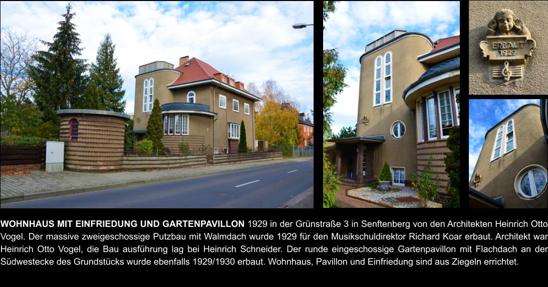 WOHNHAUS MIT EINFRIEDUNG UND GARTENPAVILLON 1929 in der Grünstraße 3 in Senftenberg von den Architekten Heinrich Otto Vogel. Der massive zweigeschossige Putzbau mit Walmdach wurde 1929 für den Musikschuldirektor Richard Koar erbaut. Architekt war Heinrich Otto Vogel, die Bau ausführung lag bei Heinrich Schneider. Der runde eingeschossige Gartenpavillon mit Flachdach an der Südwestecke des Grundstücks wurde ebenfalls 1929/1930 erbaut. Wohnhaus, Pavillon und Einfriedung sind aus Ziegeln errichtet.