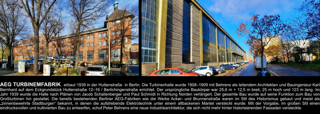 AEG TURBINEMFABRIK  erbaut 1939 in der Huttenstraße  in Berlin. Die Turbinenhalle wurde 1908–1909 mit Behrens als leitendem Architekten und Bauingenieur Karl Bernhard auf dem Eckgrundstück Huttenstraße 12–16 / Berlichingenstraße errichtet. Der ursprüngliche Baukörper war 25,6 m + 12,5 m breit, 25 m hoch und 123 m lang. Im Jahr 1939 wurde die Halle nach Plänen von Jacob Schallenberger und Paul Schmidt in Richtung Norden verlängert. Der gesamte Bau wurde auf seine Funktion zum Bau von Großturbinen hin gestaltet. Die bereits bestehenden Berliner AEG-Fabriken wie die Werke Acker- und Brunnenstraße waren im Stil des Historismus gebaut und meist als „zinnenbewehrte Stadtburgen“ bekannt, in denen die aufstrebende Elektrotechnik unter einem altbackenen Mantel versteckt wurde. Mit der Vorgabe, im großen Stil einen eindrucksvollen und kultivierten Bau zu entwerfen, schuf Peter Behrens eine neue Industriearchitektur, die sich nicht mehr hinter historisierenden Fassaden versteckte.