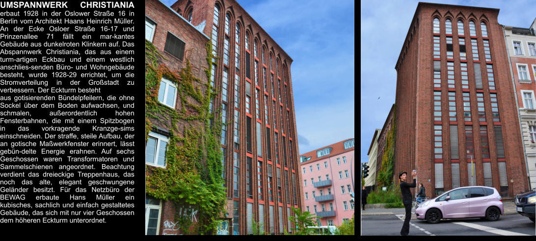 UMSPANNWERK CHRISTIANIA erbaut 1928 in der Oslower Straße 16 in Berlin vom Architekt Haans Heinrich Müller.  An der Ecke Osloer Straße 16-17 und Prinzenallee 71 fällt ein mar-kantes Gebäude aus dunkelroten Klinkern auf. Das Abspannwerk Christiania, das aus einem turm-artigen Eckbau und einem westlich anschlies-senden Büro- und Wohngebäude besteht, wurde 1928-29 errichtet, um die Stromverteilung in der Großstadt zu verbessern. Der Eckturm besteht  aus gotisierenden Bündelpfeilern, die ohne Sockel über dem Boden aufwachsen, und schmalen, außerordentlich hohen Fensterbahnen, die mit einem Spitzbogen in das vorkragende Kranzge-sims einschneiden. Der straffe, steile Aufbau, der an gotische Maßwerkfenster erinnert, lässt gebün-delte Energie erahnen. Auf sechs Geschossen waren Transformatoren und Sammelschienen angeordnet. Beachtung verdient das dreieckige Treppenhaus, das noch das alte, elegant geschwungene Geländer besitzt. Für das Netzbüro der BEWAG erbaute Hans Müller ein kubisches, sachlich und einfach gestaltetes Gebäude, das sich mit nur vier Geschossen dem höheren Eckturm unterordnet.